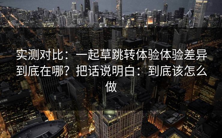 实测对比:一起草跳转体验体验差异到底在哪?把话说明白:到底该怎么做 实测对比:一起草跳转体验体验差异到底在哪?把话说明白:到底该怎么做