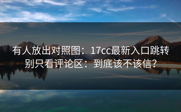 有人放出对照图：17cc最新入口跳转别只看评论区：到底该不该信？