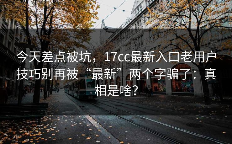 今天差点被坑,17cc最新入口老用户技巧别再被“最新”两个字骗了:真相是啥? 今天差点被坑,17cc最新入口老用户技巧别再被“最新”两个字骗了:真相是啥?