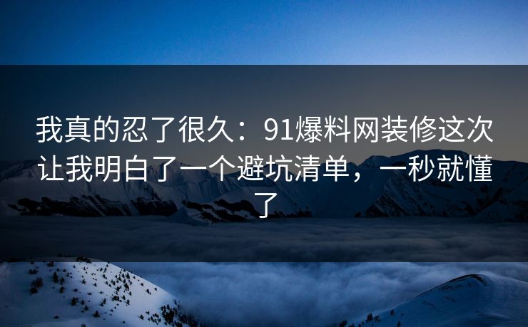 我真的忍了很久：91爆料网装修这次让我明白了一个避坑清单，一秒就懂了
